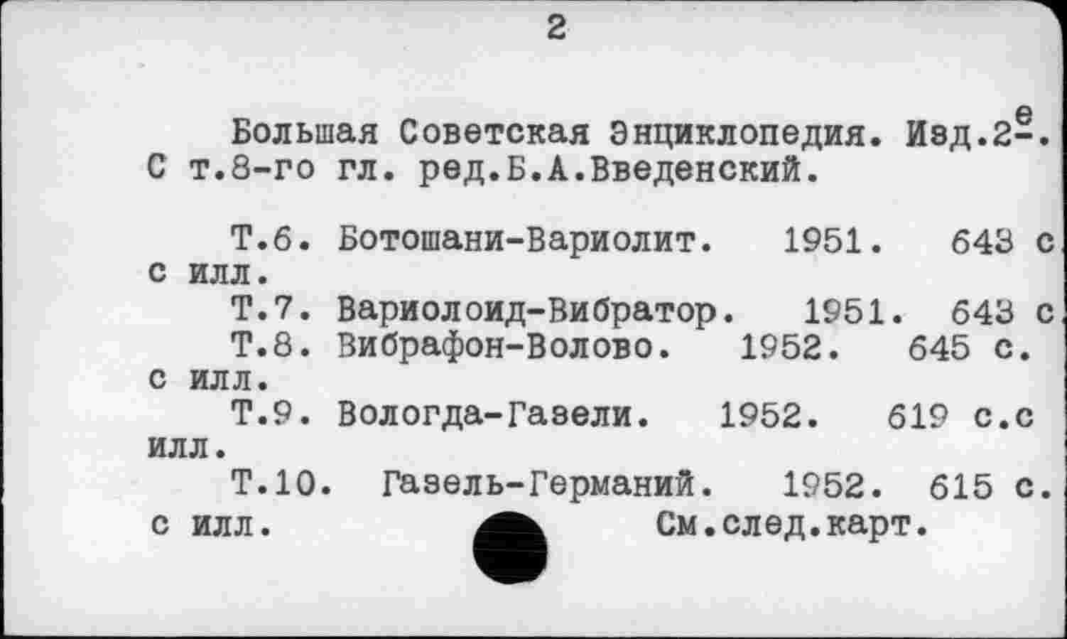 ﻿2
Большая Советская Энциклопедия. Изд.2-. С т.8-го гл. ред.Б.А.Введенский.
Т.б. Ботошани-Вариолит. 1951.	643 с
с илл.
Т.7. Вариолоид-Вибратор. 1951. 643 с
Т.8. Вибрафон-Волово.	1952.	645 с.
с илл.
Т.9. Вологда-Газели. 1952.	619 с.с
илл.
Т.10. Газель-Германий. 1952. 615 с. с илл.	См.след.карт.